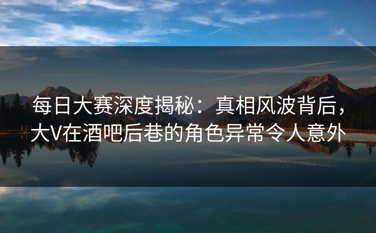 每日大赛深度揭秘:真相风波背后,大V在酒吧后巷的角色异常令人意外 每日大赛深度揭秘:真相风波背后,大V在酒吧后巷的角色异常令人意外
