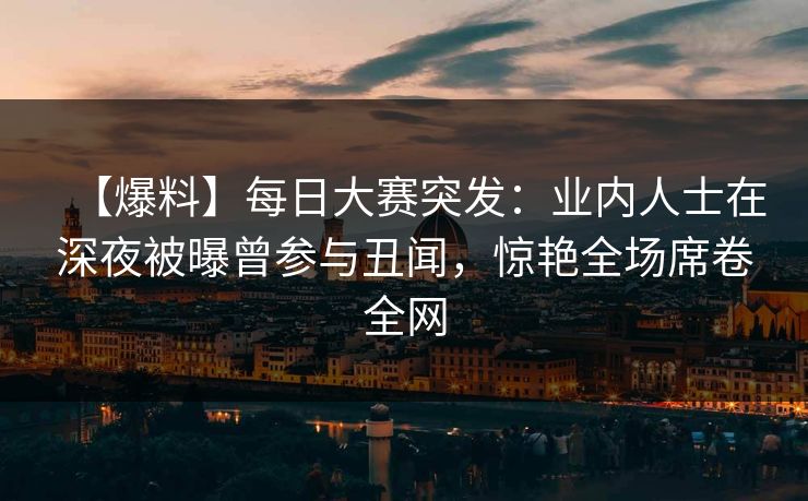 【爆料】每日大赛突发：业内人士在深夜被曝曾参与丑闻，惊艳全场席卷全网