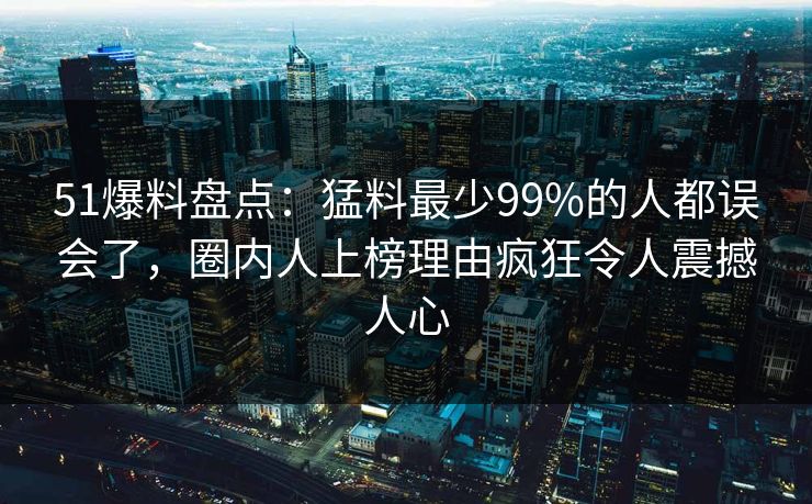 51爆料盘点:猛料最少99%的人都误会了,圈内人上榜理由疯狂令人震撼人心 51爆料盘点:猛料最少99%的人都误会了,圈内人上榜理由疯狂令人震撼人心