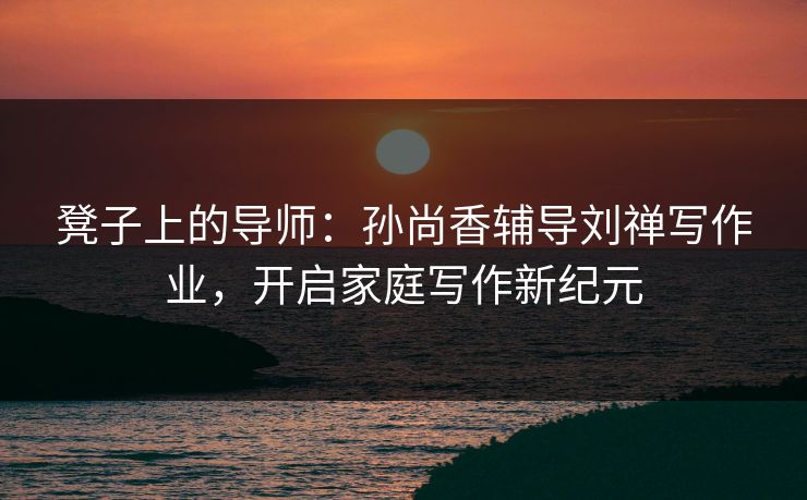 凳子上的导师：孙尚香辅导刘禅写作业，开启家庭写作新纪元