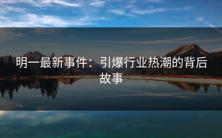 明一最新事件：引爆行业热潮的背后故事