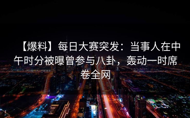 【爆料】每日大赛突发：当事人在中午时分被曝曾参与八卦，轰动一时席卷全网