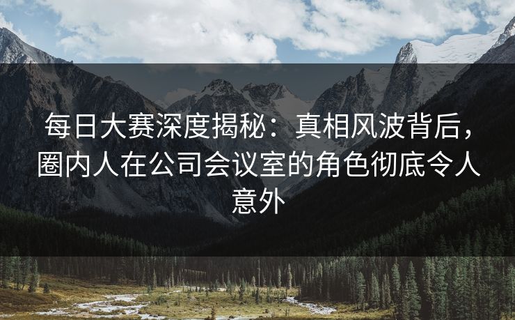 每日大赛深度揭秘：真相风波背后，圈内人在公司会议室的角色彻底令人意外