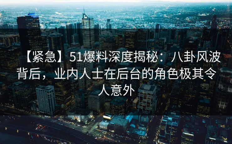 【紧急】51爆料深度揭秘：八卦风波背后，业内人士在后台的角色极其令人意外