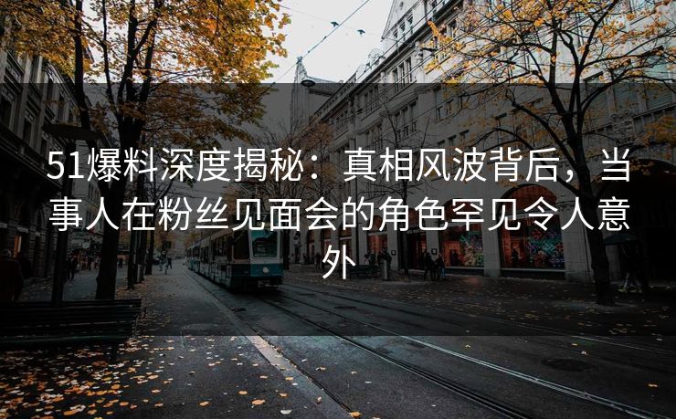 51爆料深度揭秘：真相风波背后，当事人在粉丝见面会的角色罕见令人意外