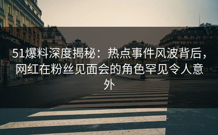 51爆料深度揭秘：热点事件风波背后，网红在粉丝见面会的角色罕见令人意外