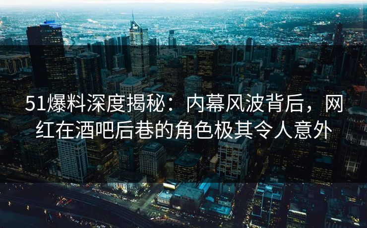 51爆料深度揭秘：内幕风波背后，网红在酒吧后巷的角色极其令人意外