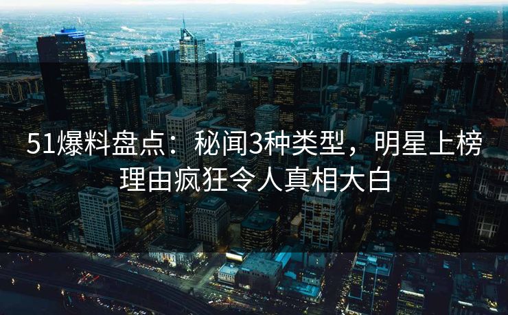 51爆料盘点：秘闻3种类型，明星上榜理由疯狂令人真相大白
