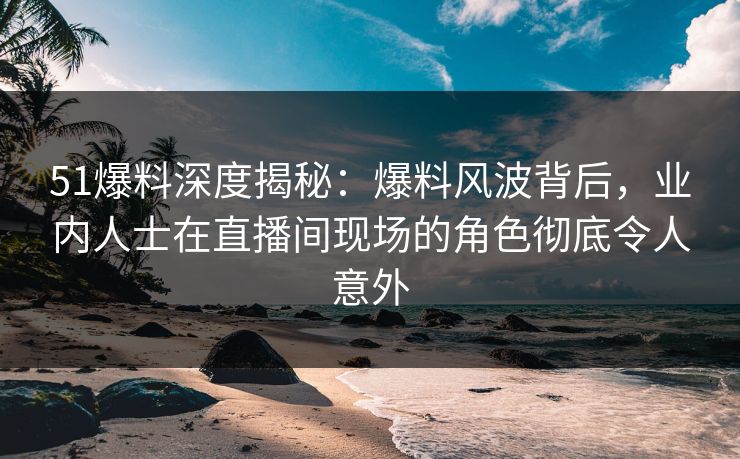51爆料深度揭秘：爆料风波背后，业内人士在直播间现场的角色彻底令人意外