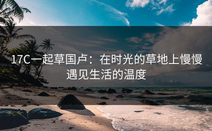 17C一起草国卢：在时光的草地上慢慢遇见生活的温度