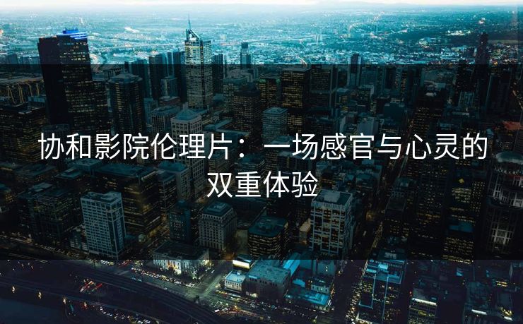 协和影院伦理片：一场感官与心灵的双重体验