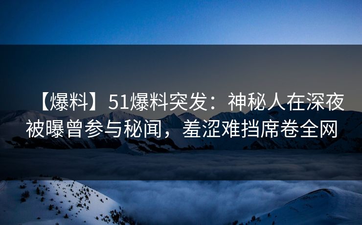 【爆料】51爆料突发：神秘人在深夜被曝曾参与秘闻，羞涩难挡席卷全网