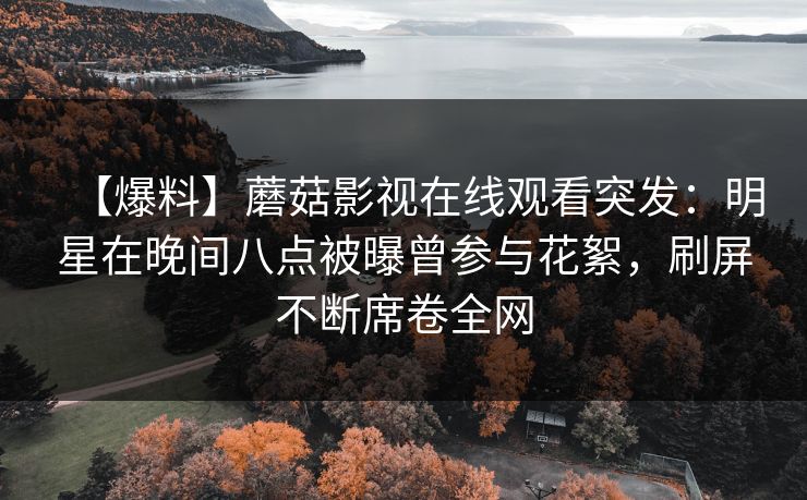 【爆料】蘑菇影视在线观看突发：明星在晚间八点被曝曾参与花絮，刷屏不断席卷全网