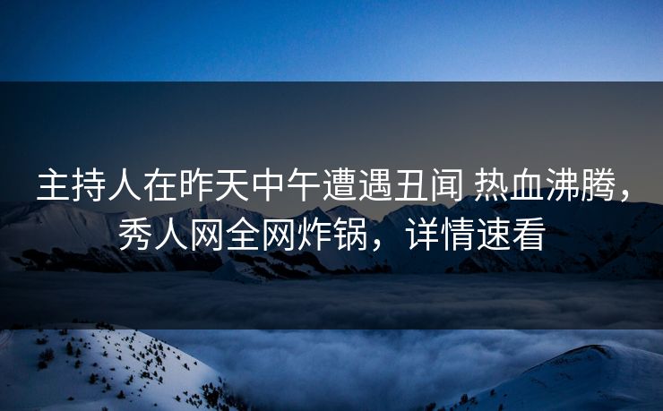 主持人在昨天中午遭遇丑闻 热血沸腾，秀人网全网炸锅，详情速看