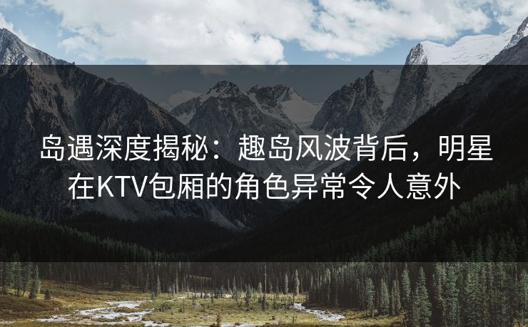 岛遇深度揭秘：趣岛风波背后，明星在KTV包厢的角色异常令人意外