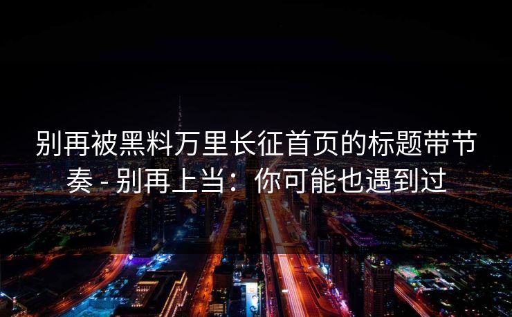 别再被黑料万里长征首页的标题带节奏 - 别再上当：你可能也遇到过