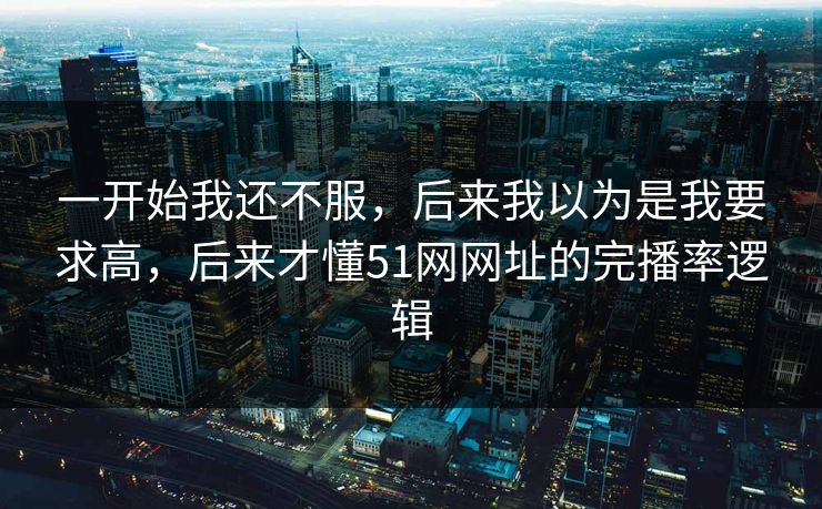 一开始我还不服，后来我以为是我要求高，后来才懂51网网址的完播率逻辑