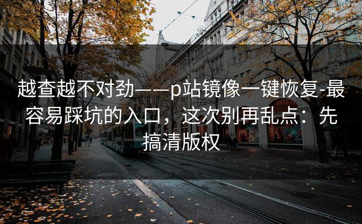 越查越不对劲——p站镜像一键恢复-最容易踩坑的入口，这次别再乱点：先搞清版权