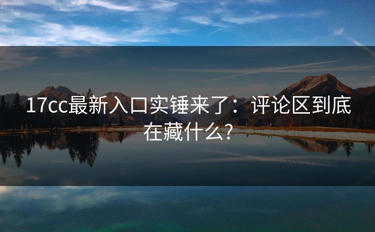 17cc最新入口实锤来了：评论区到底在藏什么?