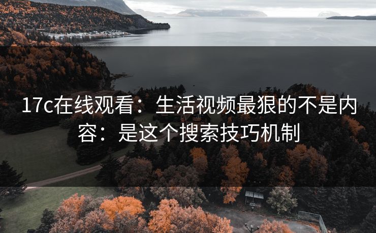 17c在线观看：生活视频最狠的不是内容：是这个搜索技巧机制