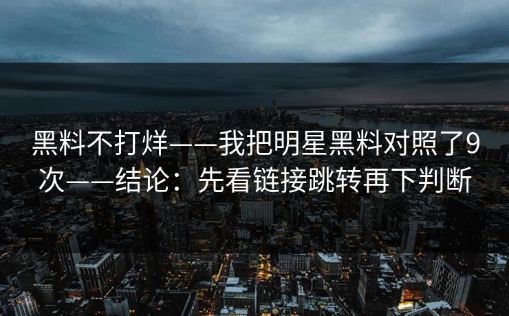 黑料不打烊——我把明星黑料对照了9次——结论:先看链接跳转再下判断 黑料不打烊——我把明星黑料对照了9次——结论:先看链接跳转再下判断