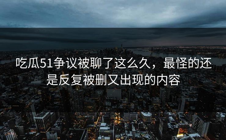 吃瓜51争议被聊了这么久，最怪的还是反复被删又出现的内容