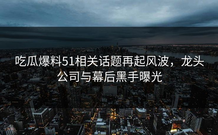 吃瓜爆料51相关话题再起风波，龙头公司与幕后黑手曝光