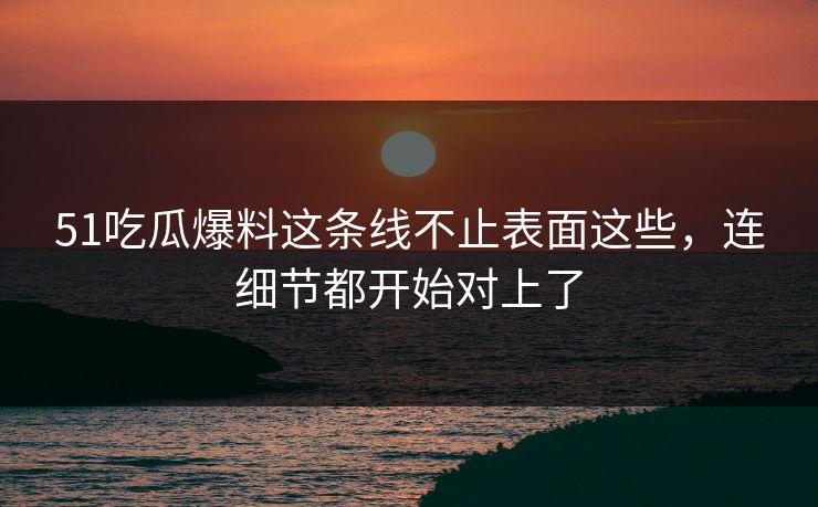 51吃瓜爆料这条线不止表面这些，连细节都开始对上了