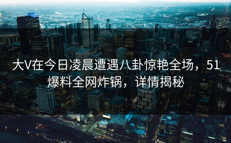大V在今日凌晨遭遇八卦惊艳全场,51爆料全网炸锅,详情揭秘 大V在今日凌晨遭遇八卦惊艳全场,51爆料全网炸锅,详情揭秘