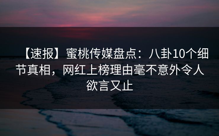 【速报】蜜桃传媒盘点：八卦10个细节真相，网红上榜理由毫不意外令人欲言又止